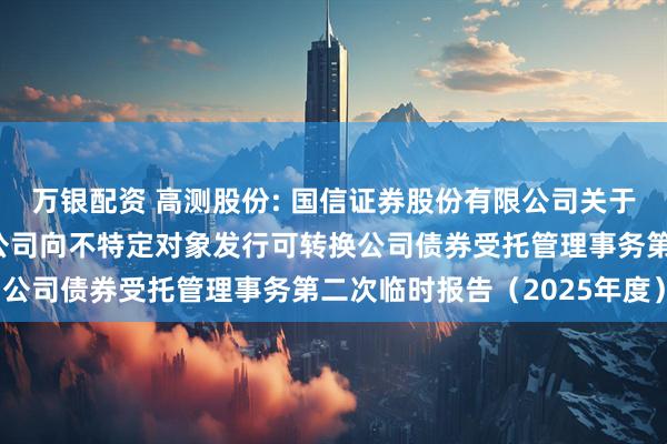 万银配资 高测股份: 国信证券股份有限公司关于青岛高测科技股份有限公司向不特定对象发行可转换公司债券受托管理事务第二次临时报告（2025年度）