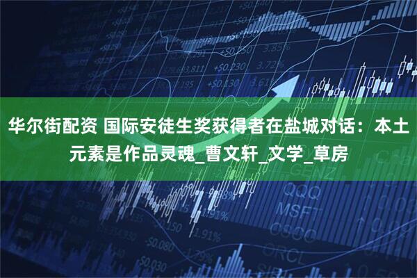 华尔街配资 国际安徒生奖获得者在盐城对话：本土元素是作品灵魂_曹文轩_文学_草房