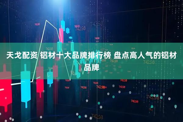 天戈配资 铝材十大品牌排行榜 盘点高人气的铝材品牌