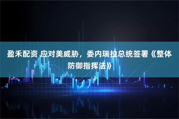 盈禾配资 应对美威胁，委内瑞拉总统签署《整体防御指挥法》
