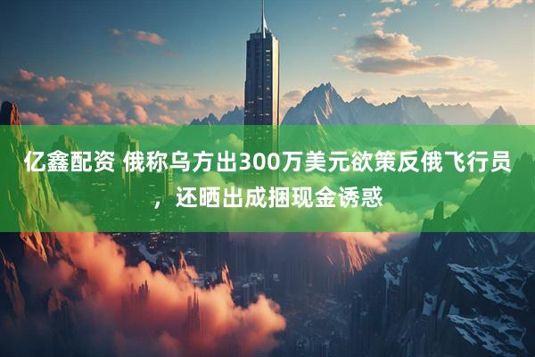 亿鑫配资 俄称乌方出300万美元欲策反俄飞行员，还晒出成捆现金诱惑