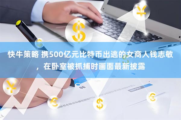 快牛策略 携500亿元比特币出逃的女商人钱志敏，在卧室被抓捕时画面最新披露