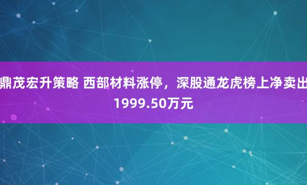 鼎茂宏升策略 西部材料涨停，深股通龙虎榜上净卖出1999.50万元