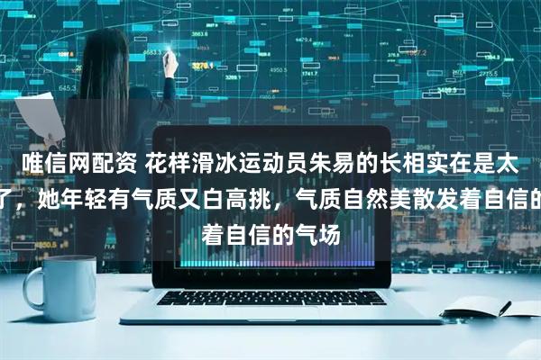 唯信网配资 花样滑冰运动员朱易的长相实在是太标志了，她年轻有气质又白高挑，气质自然美散发着自信的气场